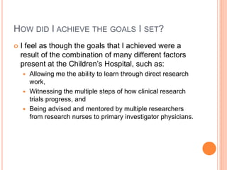 HOW DID I ACHIEVE THE GOALS I SET?
 I feel as though the goals that I achieved were a
result of the combination of many different factors
present at the Children’s Hospital, such as:
 Allowing me the ability to learn through direct research
work,
 Witnessing the multiple steps of how clinical research
trials progress, and
 Being advised and mentored by multiple researchers
from research nurses to primary investigator physicians.
 