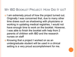 MY IBD BOOKLET PROJECT: HOW DID IT GO?
 I am extremely proud of how the project turned out.
Originally I was concerned that, due to many other
time draws such as shadowing with physicians or
working in updating medical registries, I would not
have enough time to work on the booklet. However,
I was able to finish the booklet with help from 2
parents of children with IBD and the research
nurses on staff
 Knowing that a project I worked on as an
undergraduate student will be used in a clinical
setting is a very proud accomplishment for me.
 