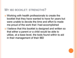 MY IBD BOOKLET: STRENGTHS?
 Working with health professionals to create the
booklet that they have wanted to have for years but
were unable to devote the time and effort to made
me proud of the work that I had accomplished
 I believe that this booklet is designed and written so
that either a parent or a child would be able to
utilize, at a base level, the tools found within to aid
in their management of their IBD
 