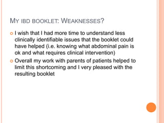 MY IBD BOOKLET: WEAKNESSES?
 I wish that I had more time to understand less
clinically identifiable issues that the booklet could
have helped (i.e. knowing what abdominal pain is
ok and what requires clinical intervention)
 Overall my work with parents of patients helped to
limit this shortcoming and I very pleased with the
resulting booklet
 