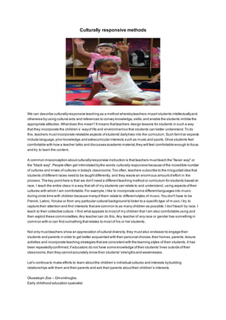 Culturally responsive methods
We can describe culturallyresponsive teaching as a method wherebyteachers impart students intellectuallyand
otherwise by using cultural aids and references to convey knowledge,skills,and enable the students imbibe the
appropriate attitudes.Whatdoes this mean? It means thatteachers design lessons for students in such a way
that they incorporate the children’s’ wayof life and environmentso that students can better understand.To do
this,teachers mustincorporate relatable aspects ofstudents'dailylives into the curriculum.Such familiar aspects
include language,prior knowledge,and extracurricular interests such as music and sports.Once students feel
comfortable with how a teacher talks and discusses academic material,they will feel comfortable enough to focus
and try to learn the content.
A common misconception aboutculturallyresponsive instruction is thatteachers mustteach the "Asian way" or
the "black way". People often get intimidated bythe words culturally responsive because ofthe incredible number
of cultures and mixes of cultures in today's classrooms.Too often, teachers subscribe to the misguided idea that
students ofdifferent races need to be taughtdifferently, and they waste an enormous amountofeffort in the
process. The key pointhere is that we don't need a differentteaching method or curriculum for students based on
race. I teach the entire class in a way that all of my students can relate to and understand, using aspects oftheir
cultures with which I am comfortable.For example,I like to incorporate some differentlanguages into music
during circle time with children because manyof them relate to differentstyles of music. You don't have to be
French, Latino, Yoruba or from any particular cultural background to listen to a specific type of m usic.I try to
capture their attention and find interests thatare common to as many children as possible.I don'tteach by race. I
teach to their collective culture. I find whatappeals to mostof my children that I am also comfortable using and
then exploit these commonalities.Any teacher can do this.Any teacher of any race or gender has something in
common with or can find something thatrelates to most of his or her students.
Not only mustteachers show an appreciation ofcultural diversity, they mustalso endeavor to engage their
students and parents in order to get better acquainted with their personal choices,their homes,parents,leisure
activities and incorporate teaching strategies thatare consistent with the learning styles of their students.It has
been repeatedlyconfirmed;if educators do not have some knowledge oftheir students'lives outside oftheir
classrooms,then they cannotaccurately know their students'strengths and weaknesses.
Let’s continue to make efforts to learn aboutthe children’s individual cultures and interests bybuilding
relationships with them and their parents and ask their parents abouttheir children’s interests.
Oluwatoyin Zoe – Omonkhogbe,
Early childhood education specialist.
 