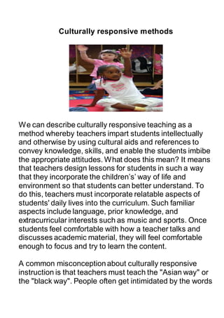Culturally responsive methods
We can describe culturally responsive teaching as a
method whereby teachers impart students intellectually
and otherwise by using cultural aids and references to
convey knowledge, skills, and enable the students imbibe
the appropriate attitudes. What does this mean? It means
that teachers design lessons for students in such a way
that they incorporate the children’s’ way of life and
environment so that students can better understand. To
do this, teachers must incorporate relatable aspects of
students' daily lives into the curriculum. Such familiar
aspects include language, prior knowledge, and
extracurricular interests such as music and sports. Once
students feel comfortable with how a teacher talks and
discusses academic material, they will feel comfortable
enough to focus and try to learn the content.
A common misconceptionabout culturally responsive
instruction is that teachers must teach the "Asian way" or
the "black way". People often get intimidated by the words
 