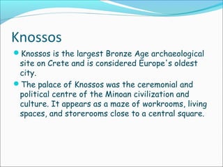 Knossos
Knossos is the largest Bronze Age archaeological
site on Crete and is considered Europe's oldest
city.
The palace of Knossos was the ceremonial and
political centre of the Minoan civilization and
culture. It appears as a maze of workrooms, living
spaces, and storerooms close to a central square.
 