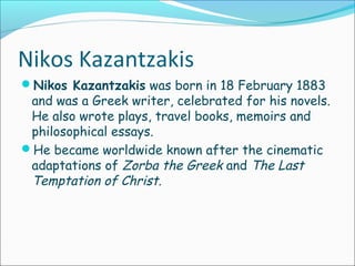Nikos Kazantzakis
Nikos Kazantzakis was born in 18 February 1883
and was a Greek writer, celebrated for his novels.
He also wrote plays, travel books, memoirs and
philosophical essays.
He became worldwide known after the cinematic
adaptations of Zorba the Greek and The Last
Temptation of Christ.
 