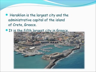  Heraklion is the largest city and the
administrative capital of the island
of Crete, Greece.
It is the fifth largest city in Greece.
 