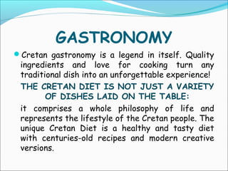 GASTRONOMY
Cretan gastronomy is a legend in itself. Quality
ingredients and love for cooking turn any
traditional dish into an unforgettable experience!
THE CRETAN DIET IS NOT JUST A VARIETY
OF DISHES LAID ON THE TABLE:
it comprises a whole philosophy of life and
represents the lifestyle of the Cretan people. The
unique Cretan Diet is a healthy and tasty diet
with centuries-old recipes and modern creative
versions.
 