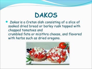 DAKOS
 Dakos is a Cretan dish consisting of a slice of
soaked dried bread or barley rusk topped with
chopped tomatoes and
crumbled feta or mizithra cheese, and flavored
with herbs such as dried oregano. 
 
