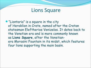 Lions Square
“Liontaria” is a square in the city
of Heraklion in Crete, named after the Cretan
statesman Eleftherios Venizelos. It dates back to
the Venetian era and is more commonly known
as Lions Square, after the Venetian-
era Morosini Fountain in its midst, which features
four lions supporting the main basin.
 