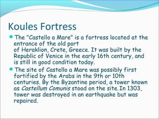 Koules Fortress
The "Castello a Mare" is a fortress located at the
entrance of the old port
of Heraklion, Crete, Greece. It was built by the
Republic of Venice in the early 16th century, and
is still in good condition today.
The site of Castello a Mare was possibly first
fortified by the Arabs in the 9th or 10th
centuries. By the Byzantine period, a tower known
as Castellum Comunis stood on the site.In 1303,
tower was destroyed in an earthquake but was
repaired.
 