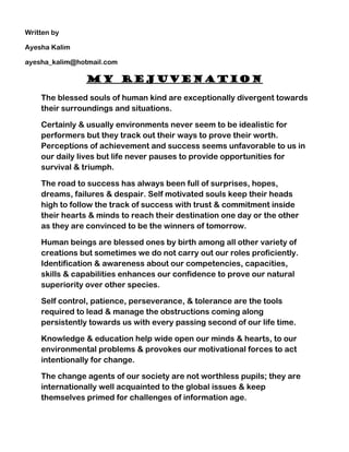 Written by

Ayesha Kalim

ayesha_kalim@hotmail.com

               My Rejuvenation

    The blessed souls of human kind are exceptionally divergent towards
    their surroundings and situations.

    Certainly & usually environments never seem to be idealistic for
    performers but they track out their ways to prove their worth.
    Perceptions of achievement and success seems unfavorable to us in
    our daily lives but life never pauses to provide opportunities for
    survival & triumph.

    The road to success has always been full of surprises, hopes,
    dreams, failures & despair. Self motivated souls keep their heads
    high to follow the track of success with trust & commitment inside
    their hearts & minds to reach their destination one day or the other
    as they are convinced to be the winners of tomorrow.

    Human beings are blessed ones by birth among all other variety of
    creations but sometimes we do not carry out our roles proficiently.
    Identification & awareness about our competencies, capacities,
    skills & capabilities enhances our confidence to prove our natural
    superiority over other species.

    Self control, patience, perseverance, & tolerance are the tools
    required to lead & manage the obstructions coming along
    persistently towards us with every passing second of our life time.

    Knowledge & education help wide open our minds & hearts, to our
    environmental problems & provokes our motivational forces to act
    intentionally for change.

    The change agents of our society are not worthless pupils; they are
    internationally well acquainted to the global issues & keep
    themselves primed for challenges of information age.
 