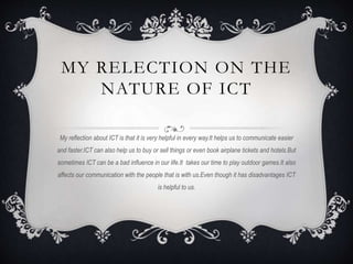 MY RELECTION ON THE
NATURE OF ICT
My reflection about ICT is that it is very helpful in every way.It helps us to communicate easier
and faster.ICT can also help us to buy or sell things or even book airplane tickets and hotels.But
sometimes ICT can be a bad influence in our life.It takes our time to play outdoor games.It also
affects our communication with the people that is with us.Even though it has disadvantages ICT
is helpful to us.
 