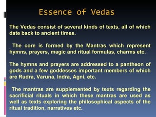 Essence of Vedas
The Vedas consist of several kinds of texts, all of which
date back to ancient times.

 The core is formed by the Mantras which represent
hymns, prayers, magic and ritual formulas, charms etc.

The hymns and prayers are addressed to a pantheon of
gods and a few goddesses important members of which
are Rudra, Varuna, Indra, Agni, etc.

 The mantras are supplemented by texts regarding the
sacrificial rituals in which these mantras are used as
well as texts exploring the philosophical aspects of the
ritual tradition, narratives etc.
 