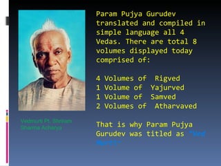 Param Pujya Gurudev
                       translated and compiled in
                       simple language all 4
                       Vedas. There are total 8
                       volumes displayed today
                       comprised of:

                       4   Volumes of Rigved
                       1   Volume of Yajurved
                       1   Volume of Samved
                       2   Volumes of Atharvaved
Vedmurti Pt. Shriram
Sharma Acharya         That is why Param Pujya
                       Gurudev was titled as “Ved
                       Murti”
 