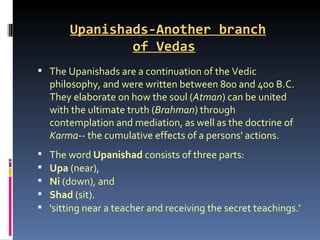 Upanishads-Another branch
                of Vedas
 The Upanishads are a continuation of the Vedic
    philosophy, and were written between 800 and 400 B.C.
    They elaborate on how the soul (Atman) can be united
    with the ultimate truth (Brahman) through
    contemplation and mediation, as well as the doctrine of
    Karma-- the cumulative effects of a persons' actions.
   The word Upanishad consists of three parts:
   Upa (near),
   Ni (down), and
   Shad (sit).
   'sitting near a teacher and receiving the secret teachings.'
 