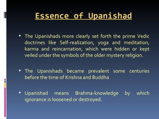 Essence of Upanishad

 The Upanishads more clearly set forth the prime Vedic
  doctrines like Self-realization, yoga and meditation,
  karma and reincarnation, which were hidden or kept
  veiled under the symbols of the older mystery religion.

 The Upanishads became prevalent some centuries
  before the time of Krishna and Buddha

 Upanishad     means Brahma-knowledge        by   which
  ignorance is loosened or destroyed.
 