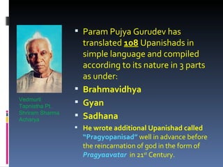  Param Pujya Gurudev has
                   translated 108 Upanishads in
                   simple language and compiled
                   according to its nature in 3 parts
                   as under:
                  Brahmavidhya
Vedmurti
Tapnistha Pt.
                  Gyan
Shriram Sharma
Acharya
                  Sadhana
                  He wrote additional Upanishad called
                   “Pragyopanisad” well in advance before
                   the reincarnation of god in the form of
                   Pragyaavatar in 21st Century.
 