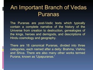 An Important Branch of Vedas
          Puranas
The Puranas are post-Vedic texts which typically
contain a complete narrative of the history of the
Universe from creation to destruction, genealogies of
the kings, heroes and demigods, and descriptions of
Hindu cosmology and geography.

There are 18 canonical Puranas, divided into three
categories, each named after a deity: Brahma, Vishnu
and Shiva. There are also many other works termed
Purana, known as 'Upapuranas.'
 