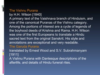 The Vishnu Purana
by H.H. Wilson [1840]
A primary text of the Vaishnava branch of Hinduism, and
one of the canonical Puranas of the Vishnu category.
Among the portions of interest are a cycle of legends of
the boyhood deeds of Krishna and Rama. H.H. Wilson
was one of the first Europeans to translate a Hindu
sacred text from the original Sanskrit. His style and
annotations are exceptional and very readable.
The Garuda Purana
translated by Ernest Wood and S.V. Subrahmanyam
[1911]
A Vishnu Purana with Dantesque descriptions of the
afterlife, and details of Hindu funeral rites.
 