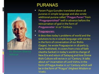 PURANAS
                      Param Pujya Gurudev translated above 18
                        puranas in simple language and also wrote
                        additional purana called “Pragya Puran” from
                        “Pragyopanishad” well in advance before the
                        reincarnation of god in the form of
                        Pragyaavatar in 21st Century.
                      Pragyapuran:
                      It describes today’s problems of world and the
                        solutions to its in simple language with stories
                        in the form of conversation of our Rishis
                        (Sages). he wrote Pragyapuran in 18 parts (5
                        Parts Published). It covers from crisis of faith
Pt. Shriram Sharma      (Aastha Sankat) in today’s world to change of
Acharya                 New Era and return of Satayug and how Divine
                        Rishi Culture will revive in 21st Century. It talks
                        about 10th incarnation of Lord Vishnu in the
                        form of Pragya Avatar in 21st Century which will
                        be in the form of “Pragya” (Highest Wisdom or
                        Vivek).
 