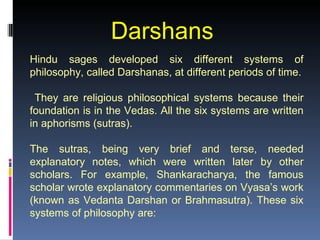 Darshans
Hindu sages developed six different systems of
philosophy, called Darshanas, at different periods of time.

 They are religious philosophical systems because their
foundation is in the Vedas. All the six systems are written
in aphorisms (sutras).

The sutras, being very brief and terse, needed
explanatory notes, which were written later by other
scholars. For example, Shankaracharya, the famous
scholar wrote explanatory commentaries on Vyasa’s work
(known as Vedanta Darshan or Brahmasutra). These six
systems of philosophy are:
 