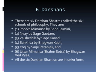 6 Darshans
 There are six Darshan Shastras called the six
    schools of philosophy. They are:
   (1) Poorva Mimansa by Sage Jaimini,
   (2) Nyay by Sage Gautam,
   (3) Vaisheshik by Sage Kanad,
   (4) Sankhya by Bhagwan Kapil,
   (5) Yog by Sage Patanjali, and
   (6) Uttar Mimansa (Brahm Sutra) by Bhagwan
    Ved Vyas.
   All the six Darshan Shastras are in sutra form.
 