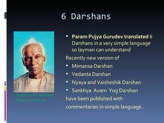 6 Darshans

                        Param Pujya Gurudev translated 6
                         Darshans in a very simple language
                         so layman can understand
                       Recently new version of
                        Mimansa Darshan
                        Vedanta Darshan
                        Nyaya and Vaisheshik Darshan
                        Sankhya Avam Yog Darshan
Vedmurti Pt. Shriram
Sharma Acharya         have been published with
                       commentaries in simple language .
 