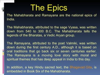 The Epics
The Mahabharata and Ramayana are the national epics of
India.

The Mahabharata, attributed to the sage Vyasa, was written
down from 540 to 300 B.C. The Mahabharata tells the
legends of the Bharatas, a Vedic Aryan group.

The Ramayana, attributed to the poet Valmiki, was written
down during the first century A.D., although it is based on
oral traditions that go back six or seven centuries earlier.
The Ramayana is a moving love story with moral and
spiritual themes that has deep appeal in India to this day.

In addition, a key Hindu sacred text, the Bhagavad Gita, is
embedded in Book Six of the Mahabharata.
 