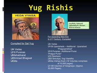 Yug Rishis
                                             Yug Rishi, Vedmurti
                                             Taponistha Pt. Shriram
                                             Sharma Acharya




                       For expecting New Era
                       In 21st Century -Compiled

Compiled for Sat Yug   4 Vedas
                       108 Upanishads – Additional Upanishad
4 Vedas                         “Pragyopnishad”
                       18 Puranas –Additional Puran
18 Puranas
                       “Pragya Puran”
Mahabharat             6 Darshans
Shrimad Bhagwat       20 Smrutiya, Yog Vasistha
Gita                  Gita Vishwa Kosh (18 Volumes comprises
                                 of 10,000 pages)
                        108 Volumes of Vangmaya (Approx
                       30,000 Pages)
 