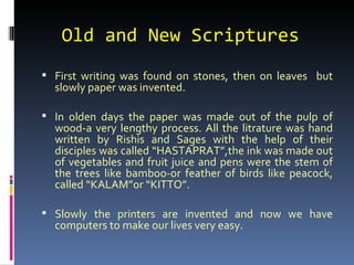 Old and New Scriptures
 First writing was found on stones, then on leaves but
  slowly paper was invented.

 In olden days the paper was made out of the pulp of
  wood-a very lengthy process. All the litrature was hand
  written by Rishis and Sages with the help of their
  disciples was called “HASTAPRAT”,the ink was made out
  of vegetables and fruit juice and pens were the stem of
  the trees like bamboo-or feather of birds like peacock,
  called “KALAM”or “KITTO”.

 Slowly the printers are invented and now we have
  computers to make our lives very easy.
 