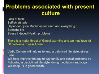 Problems associated with present
            culture
Lack of faith
Selfish attitude
Dependency on Machines for each and everything.
Stressful life
Stress induced Health problems

There is a major threat of Global warming and we may face lot
Of problems in near future.

Vedic Culture will help us to lead a balanced life style, stress
Free.
Will help improve the day to day family and social problems by
Following a disciplined life style, doing meditation and yoga
Will keep us in good health.
 