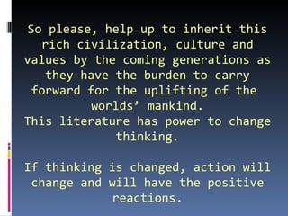 So please, help up to inherit this
    rich civilization, culture and
values by the coming generations as
     they have the burden to carry
  forward for the uplifting of the
            worlds’ mankind.
This literature has power to change
                thinking.

If thinking is changed, action will
 change and will have the positive
             reactions.
 