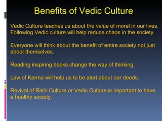 Benefits of Vedic Culture
Vedic Culture teaches us about the value of moral in our lives.
Following Vedic culture will help reduce chaos in the society.

Everyone will think about the benefit of entire society not just
about themselves.

Reading inspiring books change the way of thinking.

Law of Karma will help us to be alert about our deeds.

Revival of Rishi Culture or Vedic Culture is important to have
a healthy society.
 