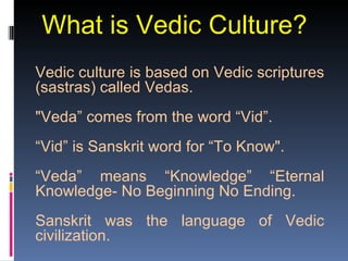 What is Vedic Culture?
Vedic culture is based on Vedic scriptures
(sastras) called Vedas.
"Veda” comes from the word “Vid”.
“Vid” is Sanskrit word for “To Know".
“Veda” means “Knowledge” “Eternal
Knowledge- No Beginning No Ending.
Sanskrit was the language of Vedic
civilization.
 