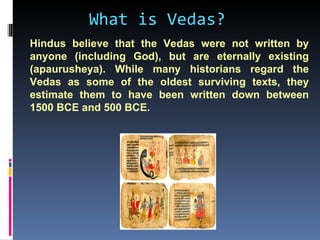 What is Vedas?
Hindus believe that the Vedas were not written by
anyone (including God), but are eternally existing
(apaurusheya). While many historians regard the
Vedas as some of the oldest surviving texts, they
estimate them to have been written down between
1500 BCE and 500 BCE.
 