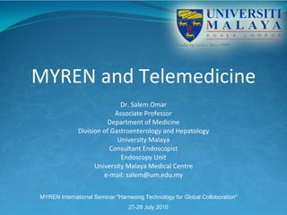 MYREN and Telemedicine Dr. Salem Omar Associate Professor Department of Medicine Division of Gastroenterology and Hepatology University Malaya Consultant Endoscopist Endoscopy Unit University Malaya Medical Centre e-mail: salem@um.edu.my MYREN International Seminar &quot;Harnesing Technology for Global Colloboration&quot;  27-28 July 2010   