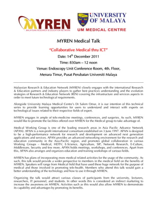 MYREN Medical Talk
                           “Collaborative Medical thru ICT”
                                 Date: 14th December 2011
                                   Time: 830am – 12 noon
                 Venue: Endoscopy Unit Conference Room, 4th. Floor,
                    Menara Timur, Pusat Perubatan Universiti Malaya


Malaysian Research & Education Network (MYREN) closely engages with the international Research
& Education partners and industry players to gather best practices understanding and the evolution
strategies of Research & Education Network (REN) covering the infrastructure and services aspects in
order to meet future technological requirements.

Alongside University Malaya Medical Centre’s Dr Salem Omar, it is our intention of this technical
series to provide learning opportunities for users to understand and interact with experts on
technological issues related to their respective fields of expert.

MYREN engages in ample of tele-medicine meetings, conferences, and surgeries. As such, MYREN
would like to promote the facilities offered over MYREN for the Medical group to take advantage of.

Medical Working Group is one of the leading research areas in Asia Pacific Advance Network
(APAN). APAN is a non-profit international consortium established on 3 June 1997. APAN is designed
to be a high-performance network for research and development on advanced next generation
applications and services. APAN provides an advanced networking environment for the research and
education community in the Asia-Pacific region, and promotes global collaboration in various
Working Groups - Medical, HDTV, E-Science, Agriculture, SIP, Network Research, E-Culture,
Middleware, Security and few more. APAN holds meetings, workshops, and conferences. Apart from
this, APAN also arranges and organizes education and training workshops of various fields.

MYREN has plans of incorporating more medical related activities for the usage of the community. As
such, this talk would provide a wider perspective to members in the medical field on the benefits of
MYREN. Speakers will range from Medical field that have used these huge network for the purpose of
medical and those involved in promoting tele-health. Members who attend this talk would gain a
better understanding of the technology and how to use it through MYREN.

Organizing the talk would attract various classes of participants from the university, lecturers,
researchers, IT personnel, and students. In other words this is considered an indirect marketing to
increase the awareness on MYREN. Activities such as this would also allow MYREN to demonstrate
its capability and advantages by promoting its benefits.
 