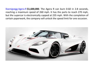 Koenigsegg Agera R   $1,600,000 . The Agera R can burn 0-60 in 2.8 seconds, reaching a maximum speed of 260 mph. It has the parts to reach 270 mph, but the supercar is electronically capped at 235 mph. With the completion of certain paperwork, the company will unlock the speed limit for one occasion. 