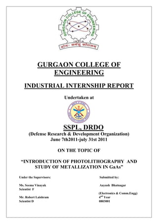 GURGAON COLLEGE OF
               ENGINEERING
   INDUSTRIAL INTERNSHIP REPORT
                           Undertaken at




                          SSPL, DRDO
      (Defense Research & Development Organization)
                June 7th2011-july 31st 2011

                         ON THE TOPIC OF

 “INTRODUCTION OF PHOTOLITHOGRAPHY AND
      STUDY OF METALLIZATION IN GaAs”

Under the Supervisors:                     Submitted by:

Ms. Seema Vinayak                          Aayush Bhatnagar
Scientist F
                                           (Electronics & Comm.Engg)
Mr. Robert Laishram                        4nd Year
Scientist D                                0803001
 