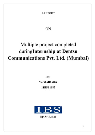 AREPORT




                ON



    Multiple project completed
   duringInternship at Dentsu
Communications Pvt. Ltd. (Mumbai)


                 By:

            VarshaBhatter
             11BSP1987




             IBS MUMBAI


                              1
 