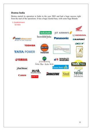 Dentsu India
Dentsu started its operation in India in the year 2003 and had a huge success right
from the start of the operations. It has a huge cliental base, with some huge Brands:
 1. Establishment
     b) India




                                                                                  11
 