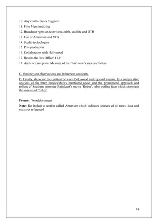 10. Any controversies triggered
11. Film Merchandizing
12. Broadcast rights on television, cable, satellite and DTH
13. Use of Animation and VFX
14. Studio technologies
15. Post production
16. Collaboration with Hollywood
17. Results the Box Office/ TRP
18. Audience reception: Measure of the film/ show‘s success/ failure


C. Outline your observations and inferences as a team.
D. Finally, showcase the contrast between Bollywood and regional cinema, by a comparative
analysis of the three movies/shows mentioned about and the promotional approach and
rollout of Southern superstar Rajnikant‘s movie ‗Robot‘. Also outline facts which showcase
the success of ‗Robot‘


Format: Word document
Note: Do include a section called Annexure which indicates sources of all news, data and
statistics referenced




                                                                                       14
 