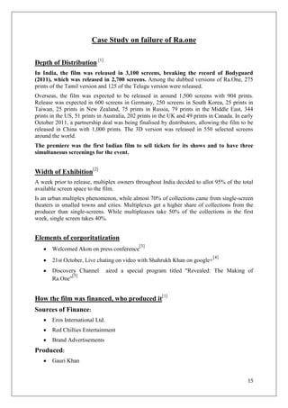 Case Study on failure of Ra.one

Depth of Distribution [1]
In India, the film was released in 3,100 screens, breaking the record of Bodyguard
(2011), which was released in 2,700 screens. Among the dubbed versions of Ra.One, 275
prints of the Tamil version and 125 of the Telugu version were released.
Overseas, the film was expected to be released in around 1,500 screens with 904 prints.
Release was expected in 600 screens in Germany, 250 screens in South Korea, 25 prints in
Taiwan, 25 prints in New Zealand, 75 prints in Russia, 79 prints in the Middle East, 344
prints in the US, 51 prints in Australia, 202 prints in the UK and 49 prints in Canada. In early
October 2011, a partnership deal was being finalised by distributors, allowing the film to be
released in China with 1,000 prints. The 3D version was released in 550 selected screens
around the world.
The premiere was the first Indian film to sell tickets for its shows and to have three
simultaneous screenings for the event.


Width of Exhibition[2]
A week prior to release, multiplex owners throughout India decided to allot 95% of the total
available screen space to the film.
Is an urban multiplex phenomenon, while almost 70% of collections came from single-screen
theaters in smalled towns and cities. Multiplexes get a higher share of collections from the
producer than single-screens. While multipleaxes take 50% of the collections in the first
week, single screen takes 40%.


Elements of corporitatization
                                             [3]
       Welcomed Akon on press conference
                                                                              [4]
       21st October, Live chating on video with Shahrukh Khan on google+
       Discovery Channel         aired a special program titled "Revealed: The Making of
              [5]
       Ra.One"


How the film was financed, who produced it[1]
Sources of Finance:
       Eros International Ltd.
       Red Chillies Entertainment
       Brand Advertisements
Produced:
       Gauri Khan


                                                                                             15
 