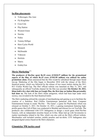 In-flim placements
       Volkswagen. Das Auto
       Fly Kingfisher
       Coca Cola
       Play Station
       Western Union
       Nerolac
       Nokia
       Tommy Hilfiger
       Hero Cycles World
       Monarch
       McDonalds
       Videocon
       Horlicks
       Matrix
       Godrej Eon


Movie Marketing [1]
The producers of Ra.One spent Rs.52 crore (US$10.37 million) for the promotional
aspects of the film, of which Rs.15 crore (US$2.99 million) was utilized for online
promotions alone. Khan announced that the film would be subsidised through major brand
ties-up. Marketing of the film began in December 2010 with the release of the film's
theatrical poster, which was followed by the release of two teaser trailers during the 2011
ICC Cricket World Cup. The film' official website was launched on May 31, 2011, and
subsequently an official YouTube channel for the film was unveiled. On October 20, 2011,
Khan held a live chat with fans on Google Plus, the first time an Indian film personality
had done so. The look of the film's titular antagonist, which had been kept under strict
secrecy, was revealed in the final theatrical trailer.
The film's marketing utilized the concepts of merchandising and gaming so as to facilitate the
creation of a franchise. Red Chillies Entertainment partnered with Sony Computer
Entertainment Europe to create "Ra.One – The Game", a game for PlayStations which was
released on October 5, 2011. On October 14, 2011, a gaming tournament featuring high-
profile games like Call of Duty was conducted in Mumbai and telecast live on YouTube. The
producers also collaborated with UTV Indiagames to design a social game titled Ra.One
Genesis, with an independent storyline based on G.One. Khan tied up with Seventymm to
market merchandise related to the film, which was also sold on the film's official website.
Merchandise sold included watches, mobile pouches and tee-shirts. UTV Indiagames also
designed digital comics based on the film's characters.


Gimmicks/ PR tactics used
                                                                                           17
 