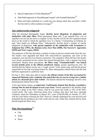 [6]
       Special Appearance of Chitti (Rajnikant)
                                                                                [7]
       Shah Rukh appeared on 'KaunBanegaCrorepati' with Amitabh Bachchan
       Khan and Sinha embarked on a multi-city tour during which they unveiled a 3,600-
                                                  [1]
       feet fan mail to collect audience messages


Any controversies triggered
After the principal photography began, Ra.One faced allegations of plagiarism and
similarities with other films. When questioned, Khan said, "I got inspired from a lot of
superhero movies but the movie is original. In fact, Ra.One will be the first superhero-based
movie in the world in which the superhero lives in a family." Commenting on Enthiran, he
said, "they [both] are different films." Subsequently, Ra.One faced a number of similar
allegations of plagiarism, with special emphasis on the similarities with Terminator 2:
Judgment Day (1991), the Batman series, Iron Man (2008), The Sorcerer's Apprentice
(2010) and Tron: Legacy (2010).
The producers of Ra.One had taken a number of steps to prevent content leaks from the sets.
The studios were upgraded and fitted with state-of-the-art equipment, and most of the
computers were devoid of an Internet connection. The computers which did have the facility
were closely monitored for the content that passed through them, with a separate log being
maintained. Despite these precautions, the film's song "ChammakChallo" was leaked
several months prior to the official soundtrack release, greatly upsetting the crew. He
clarified that the leaked version was a "rough version" of the actual song, and that the person
responsible for the leak was being looked for. Khan subsequently refuted claims that the leak
had been engineered as a publicity stunt.
On June 3, 2011, three days after its launch, the official website of the film was hacked by
suspected Pakistani cyber criminals who stated that the act was in revenge for a similar
attack on a Karachi press club website. The hackers defaced the homepage and left a note
threatening the Indian Press Club.
A few days before release, a scriptwriter YashPatnaik claimed that Ra.One resembled a
concept that he had developed several years back. Patnaik appealed to the Bombay High
Court for a delay in the film's release, until he was given due credit or 10% of the film's
overall profit. The court, observing prima facie evidence that there had been copyright
violations, asked the filmmakers to deposit Rs.1 crore (US$199,500) on October 21, 2011
with the court before releasing the film. However, Patnaik challenged the court decision and
demanded that the producers give him credit and not cash. Sinha later claimed that he alone
had developed the film's story.


Film Merchandizing[8]
       Cap
       Socks
       Shoes




                                                                                            18
 