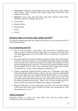 Accessories:Car Danglers, Fridge Magnets, Key chains, Milk mugs for kids, Mobile
       skins, Stickers, Tattoo, Wristband, Kids Watch, Laptop skins, USB Drives, Kids
       sunglasses, Mouse pad
       Stationery: Eraser, Exam Pad, Note Book, Piggy Bank, Sharpner, Water Bottle,
       Tiffin Box, Pencil Box, Stationery Set, Posters
       Action Figure
       Signature Edition
       Bouncing Balls
       Frisbee
       H.A.R.T.


Broadcast rights on television cable, satellite and DTH[1]
The television broadcasting rights were bought by Star India for a then-record sum of Rs.35
crore (US$6.98 million)


Use of Animation and VFX
       60% of work in Ra.One is visual effects. They had around 37 sequences and a
       majority of them are difficult and time consuming, as you can see in the trailer. The
       most challenging sequence is the suit of SRK, which is a combination of visual effects
                     [10]
       plus reality.
       They spent a good deal of time developing the pipelines for the cubic transformations
       in the film. There are actually six or seven different algorithms required to facilitate
       all the on-screen action, and the development and testing of these pipelines has been
       the most challenging aspect of the show. 150 artists just focused on doing the research
       and development. There are 3,500 + shots amounting to about 2 hours and 15 minutes
                                                                         [10]
       of combined VFX. A major chunk is happened at redchillies.vfx.
       Created a graphically designed flawlessly looking face of Rajinikant, after taking
       textures from Rajini‘s Robot sequences. Sensors were put on the face of Rajinikanth
       and his facial expressions were captured through MoCAP. Rajini was also made to
       wear Chitti‘s attire and walk in and out of the sporty Benz car, his entire body
       movements especially the facial expressions were captured and real motion was put to
       his computer generated face and body. , Rajini‘s voice was also recorded on the VFX
                                                                                [11]
       machine and not in a professional dubbing studio making it sound shabby.
       Required 2,600 artists to convert 4,400 shots of the film to 3D. The film's reported
       3,500 special effects shots within 195,000 VFX frames were incorporated by 1,200
                                    [1]
       artistsworking for 2½ years.


Studio Technology[12]
Synthespian Studios to execute 120 visual effects shots involving complex digital
transformations of live-action characters

                                                                                            19
 