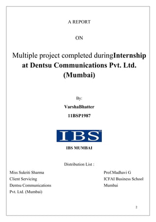 A REPORT


                               ON


 Multiple project completed duringInternship
   at Dentsu Communications Pvt. Ltd.
                   (Mumbai)


                               By:

                        VarshaBhatter
                          11BSP1987




                         IBS MUMBAI


                        Distribution List :
Miss Sukriti Sharma                           Prof.Madhavi G
Client Servicing                              ICFAI Business School
Dentsu Communications                         Mumbai
Pvt. Ltd. (Mumbai)


                                                               2
 