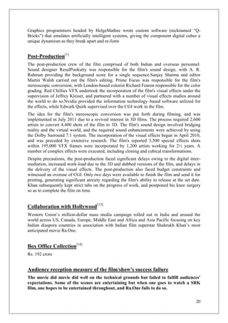 Graphics programmers headed by HelgeMathee wrote custom software (nicknamed ―Q-
Bricks‖) that emulates artificially intelligent systems, giving the component digital cubes a
unique dynamism as they break apart and re-form


Post-Production[1]
The post-production crew of the film comprised of both Indian and overseas personnel.
Sound designer ResulPookutty was responsible for the film's sound design, with A. R.
Rahman providing the background score for a single sequence.Sanjay Sharma and editor
Martin Walsh carried out the film's editing. Prime Focus was responsible for the film's
stereoscopic conversion, with London-based colorist Richard Fearon responsible for the color
grading. Red Chillies VFX undertook the incorporation of the film's visual effects under the
supervision of Jeffrey Kleiser, and partnered with a number of visual effects studios around
the world to do so.Nvidia provided the information technology–based software utilized for
the effects, while Edwark Quirk supervised over the CGI work in the film.
The idea for the film's stereoscopic conversion was put forth during filming, and was
implemented in July 2011 due to a revived interest in 3D films. The process required 2,600
artists to convert 4,400 shots of the film to 3D. The film's sound design involved bridging
reality and the virtual world, and the required sound enhancements were achieved by using
the Dolby Surround 7.1 system. The incorporation of the visual effects began in April 2010,
and was preceded by extensive research. The film's reported 3,500 special effects shots
within 195,000 VFX frames were incorporated by 1,200 artists working for 2½ years. A
number of complex effects were executed, including cloning and cubical transformations.
Despite precautions, the post-production faced significant delays owing to the digital inter-
mediation, increased work-load due to the 3D and dubbed versions of the film, and delays in
the delivery of the visual effects. The post-production also faced budget constraints and
witnessed an overuse of CGI. Only two days were available to finish the film and send it for
printing, generating significant anxiety regarding the film's ability to release at the set date.
Khan subsequently kept strict tabs on the progress of work, and postponed his knee surgery
so as to complete the film on time.


Collaboration with Hollywood[13]
Western Union‘s million-dollar mass media campaign rolled out in India and around the
world across US, Canada, Europe, Middle East and Africa and Asia Pacific focusing on key
Indian diaspora countries in association with Indian film superstar Shahrukh Khan‘s most
anticipated movie Ra.One.


Box Office Collection[14]
Rs. 192 crore


Audience reception measure of the film/show's success failure
The movie did movie did well on the technical grounds but failed to fulfill audiences'
expectations. Some of the scenes are entertaining but when one goes to watch a SRK
film, one hopes to be entertained throughout, and Ra.One fails to do so.

                                                                                              20
 