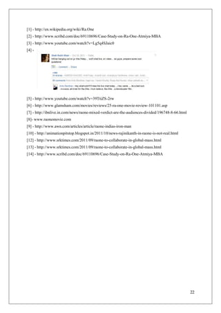 [1] - http://en.wikipedia.org/wiki/Ra.One
[2] - http://www.scribd.com/doc/69110696/Case-Study-on-Ra-One-Atmiya-MBA
[3] - http://www.youtube.com/watch?v=Lg5q4SJaic0
[4] -




[5] - http://www.youtube.com/watch?v=39TtiZS-2rw
[6] - http://www.glamsham.com/movies/reviews/25-ra-one-movie-review-101101.asp
[7] - http://ibnlive.in.com/news/raone-mixed-verdict-are-the-audiences-divided/196748-8-66.html
[8]- www.raonemovie.com
[9] - http://www.awn.com/articles/article/raone-indias-iron-man
[10] - http://animationpitstop.blogspot.in/2011/10/news-rajinikanth-in-raone-is-not-real.html
[12] - http://www.srktimes.com/2011/09/raone-to-collaborate-in-global-mass.html
[13] - http://www.srktimes.com/2011/09/raone-to-collaborate-in-global-mass.html
[14] - http://www.scribd.com/doc/69110696/Case-Study-on-Ra-One-Atmiya-MBA




                                                                                                  22
 