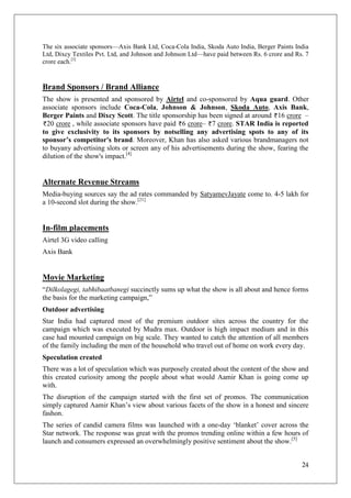 The six associate sponsors—Axis Bank Ltd, Coca-Cola India, Skoda Auto India, Berger Paints India
Ltd, Dixcy Textiles Pvt. Ltd, and Johnson and Johnson Ltd—have paid between Rs. 6 crore and Rs. 7
crore each.[3]


Brand Sponsors / Brand Alliance
The show is presented and sponsored by Airtel and co-sponsored by Aqua guard. Other
associate sponsors include Coca-Cola, Johnson & Johnson, Skoda Auto, Axis Bank,
Berger Paints and Dixcy Scott. The title sponsorship has been signed at around 16 crore –
  20 crore , while associate sponsors have paid 6 crore– 7 crore. STAR India is reported
to give exclusivity to its sponsors by notselling any advertising spots to any of its
sponsor’s competitor's brand. Moreover, Khan has also asked various brandmanagers not
to buyany advertising slots or screen any of his advertisements during the show, fearing the
dilution of the show's impact.[4]


Alternate Revenue Streams
Media-buying sources say the ad rates commanded by SatyamevJayate come to. 4-5 lakh for
a 10-second slot during the show.[21]


In-film placements
Airtel 3G video calling
Axis Bank


Movie Marketing
―Dilkolagegi, tabhibaatbanegi succinctly sums up what the show is all about and hence forms
the basis for the marketing campaign,‖
Outdoor advertising
Star India had captured most of the premium outdoor sites across the country for the
campaign which was executed by Mudra max. Outdoor is high impact medium and in this
case had mounted campaign on big scale. They wanted to catch the attention of all members
of the family including the men of the household who travel out of home on work every day.
Speculation created
There was a lot of speculation which was purposely created about the content of the show and
this created curiosity among the people about what would Aamir Khan is going come up
with.
The disruption of the campaign started with the first set of promos. The communication
simply captured Aamir Khan‘s view about various facets of the show in a honest and sincere
fashon.
The series of candid camera films was launched with a one-day ‗blanket‘ cover across the
Star network. The response was great with the promos trending online within a few hours of
launch and consumers expressed an overwhelmingly positive sentiment about the show.[5]


                                                                                              24
 