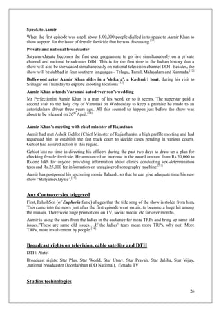 Speak to Aamir
When the first episode was aired, about 1,00,000 people dialled in to speak to Aamir Khan to
show support for the issue of female foeticide that he was discussing.[11]
Private and national broadcaster
SatyamevJayate becomes the first ever programme to go live simultaneously on a private
channel and national broadcaster DD1. This is for the first time in the Indian history that a
show will also be showcased simultaneously on national television channel DD1. Besides, the
show will be dubbed in four southern languages - Telugu, Tamil, Malayalam and Kannada.[12]
Bollywood actor Aamir Khan rides in a 'shikara', a Kashmiri boat, during his visit to
Srinagar on Thursday to explore shooting locations.[13]
Aamir Khan attends Varanasi autodriver son’s wedding
Mr Perfectionist Aamir Khan is a man of his word, or so it seems. The superstar paid a
second visit to the holy city of Varanasi on Wednesday to keep a promise he made to an
autorickshaw driver three years ago. All this seemed to happen just before the show was
about to be released on 26th April.[14]

Aamir Khan’s meeting with chief minister of Rajasthan
Aamir had met Ashok Gehlot (Chief Minister of Rajasthan)in a high profile meeting and had
requested him to establish the fast track court to decide cases pending in various courts.
Gehlot had assured action in this regard.
Gehlot lost no time in directing his officers during the past two days to draw up a plan for
checking female foeticide. He announced an increase in the award amount from Rs.50,000 to
Rs.one lakh for anyone providing information about clinics conducting sex-determination
tests and Rs.25,000 for information on unregistered sonography machine.[15]
Aamir has postponed his upcoming movie Talaash, so that he can give adequate time his new
show ‗StatyamevJayate‘.[18]


Any Controversies triggered
First, PalashSen (of Euphoria fame) alleges that the title song of the show is stolen from him.
This came into the news just after the first episode went on air, to become a huge hit among
the masses. There were huge promotions on TV, social media, etc for over months.
Aamir is using the tears from the ladies in the audience for more TRPs and bring up same old
issues.‖These are same old issues….If the ladies‘ tears mean more TRPs, why not! More
TRPs, more involvement by people.[16]


Broadcast rights on television, cable satellite and DTH
DTH: Airtel
Broadcast rights: Star Plus, Star World, Star Utsav, Star Pravah, Star Jalsha, Star Vijay,
,national broadcaster Doordarshan (DD National), Eenadu TV


Studios technologies
                                                                                            26
 